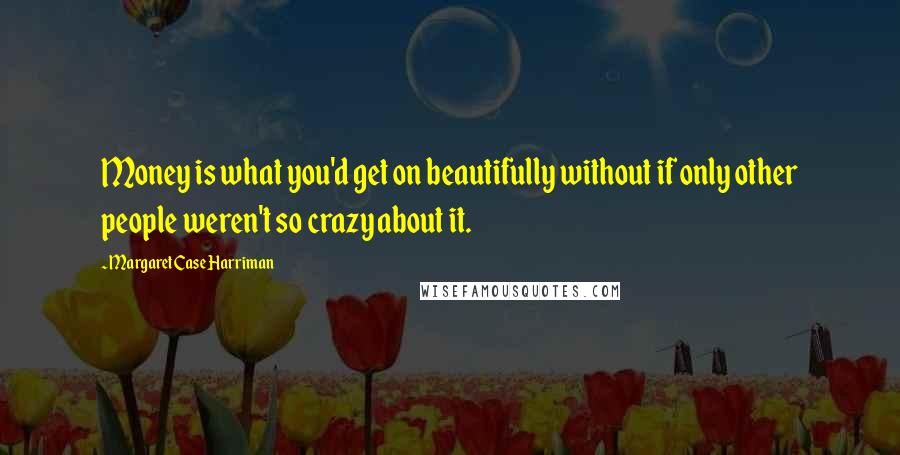 Margaret Case Harriman Quotes: Money is what you'd get on beautifully without if only other people weren't so crazy about it.