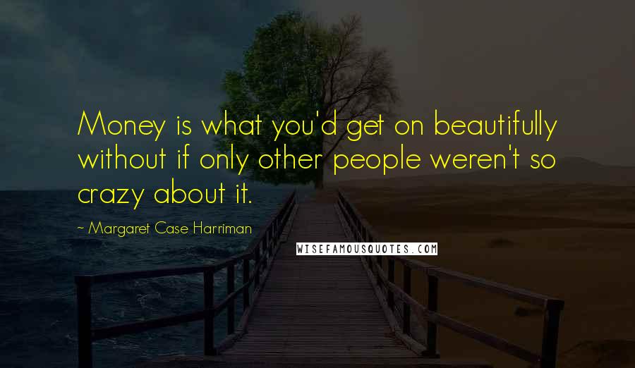 Margaret Case Harriman Quotes: Money is what you'd get on beautifully without if only other people weren't so crazy about it.