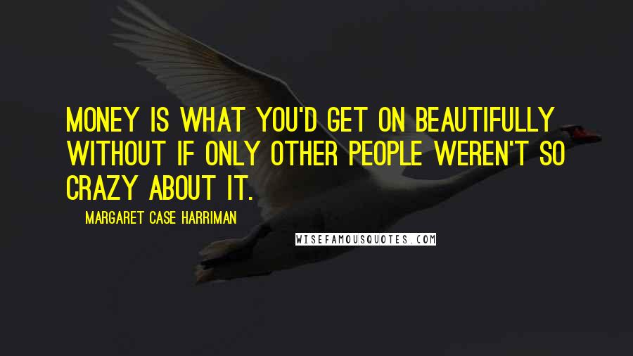 Margaret Case Harriman Quotes: Money is what you'd get on beautifully without if only other people weren't so crazy about it.