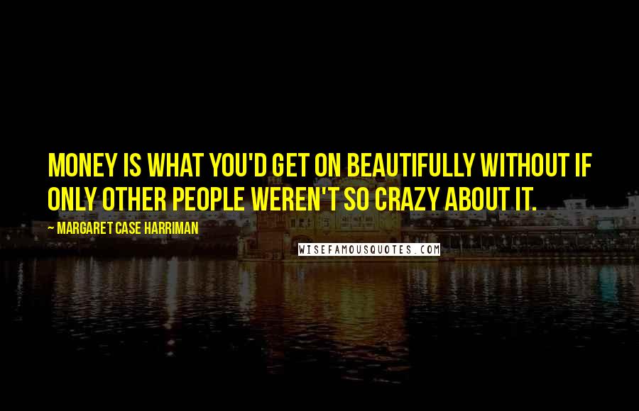 Margaret Case Harriman Quotes: Money is what you'd get on beautifully without if only other people weren't so crazy about it.