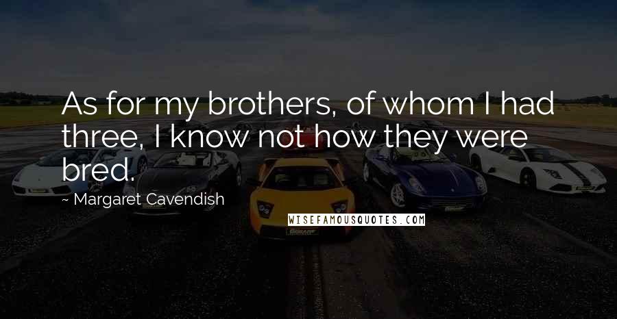 Margaret Cavendish Quotes: As for my brothers, of whom I had three, I know not how they were bred.