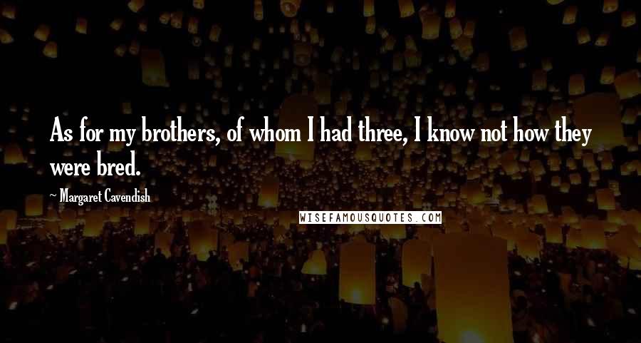 Margaret Cavendish Quotes: As for my brothers, of whom I had three, I know not how they were bred.