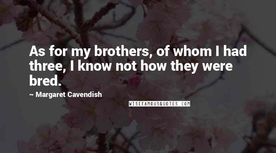 Margaret Cavendish Quotes: As for my brothers, of whom I had three, I know not how they were bred.