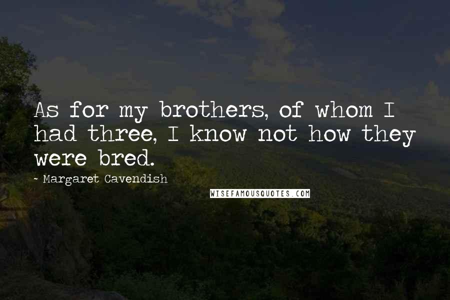 Margaret Cavendish Quotes: As for my brothers, of whom I had three, I know not how they were bred.