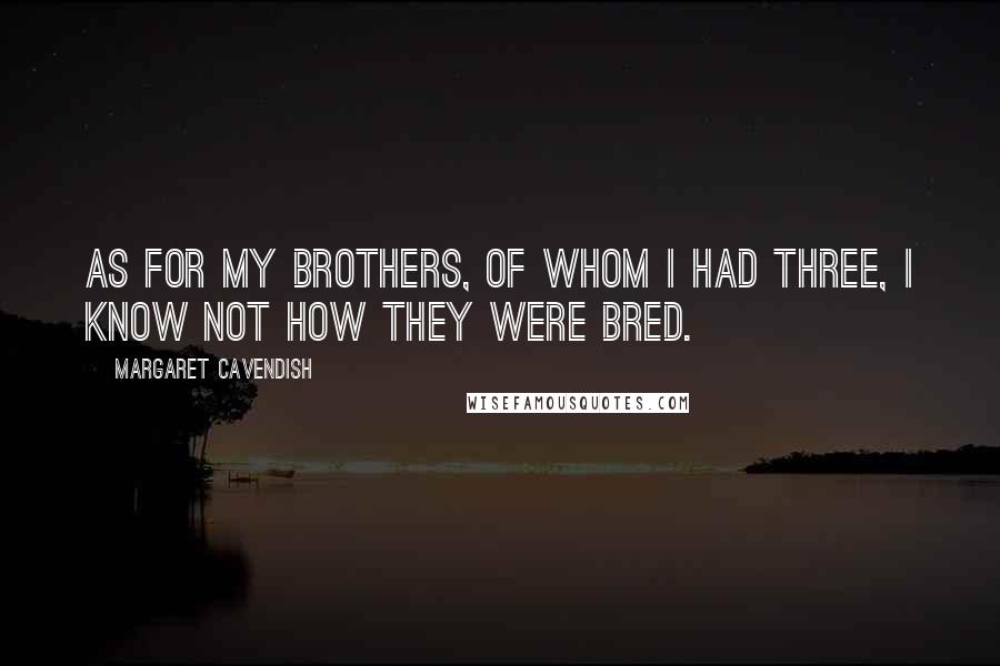 Margaret Cavendish Quotes: As for my brothers, of whom I had three, I know not how they were bred.