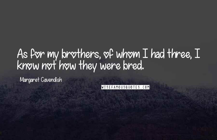 Margaret Cavendish Quotes: As for my brothers, of whom I had three, I know not how they were bred.