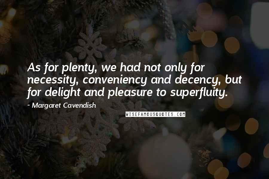 Margaret Cavendish Quotes: As for plenty, we had not only for necessity, conveniency and decency, but for delight and pleasure to superfluity.