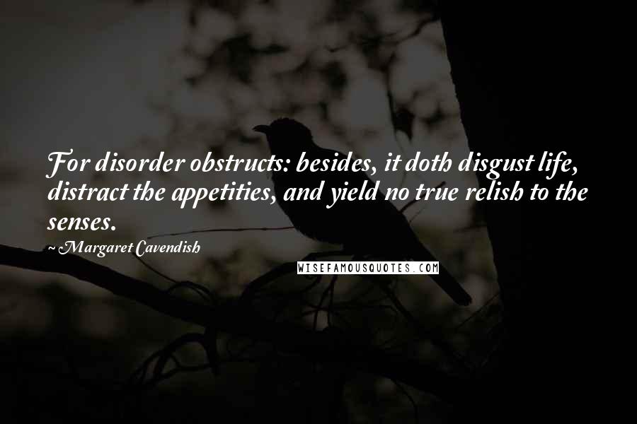 Margaret Cavendish Quotes: For disorder obstructs: besides, it doth disgust life, distract the appetities, and yield no true relish to the senses.