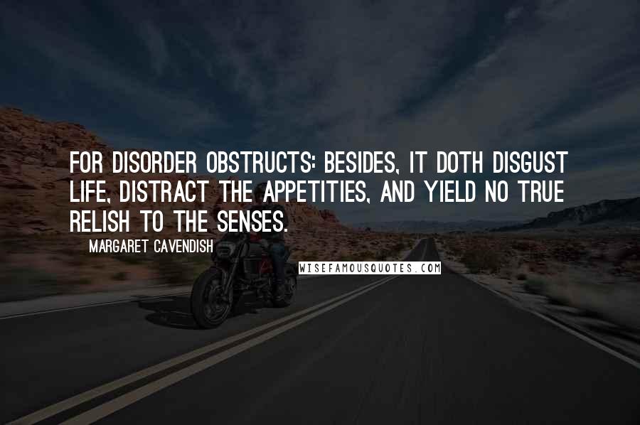 Margaret Cavendish Quotes: For disorder obstructs: besides, it doth disgust life, distract the appetities, and yield no true relish to the senses.