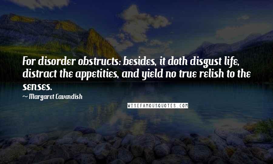Margaret Cavendish Quotes: For disorder obstructs: besides, it doth disgust life, distract the appetities, and yield no true relish to the senses.