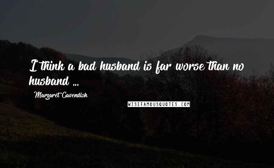 Margaret Cavendish Quotes: I think a bad husband is far worse than no husband ...