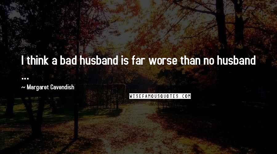 Margaret Cavendish Quotes: I think a bad husband is far worse than no husband ...