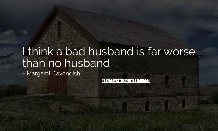 Margaret Cavendish Quotes: I think a bad husband is far worse than no husband ...