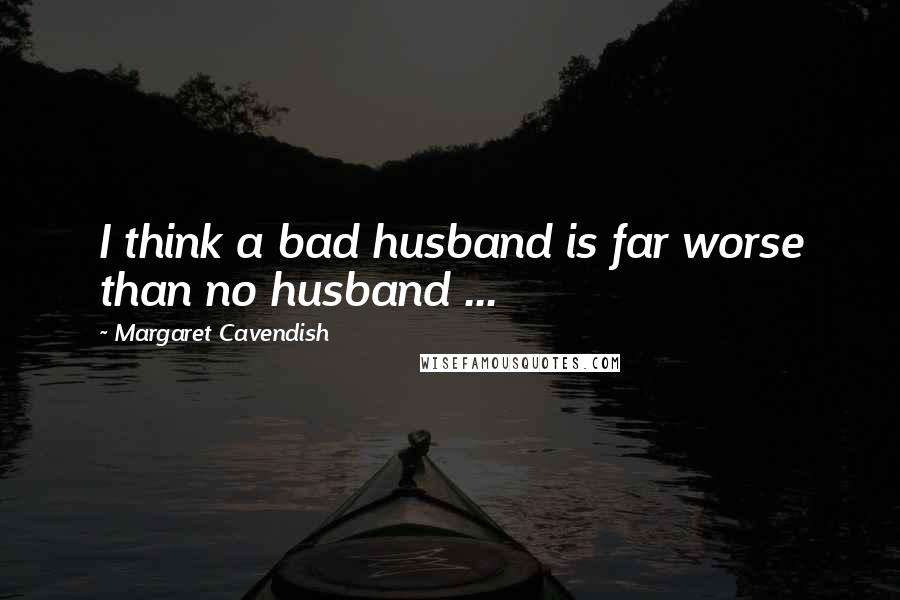 Margaret Cavendish Quotes: I think a bad husband is far worse than no husband ...