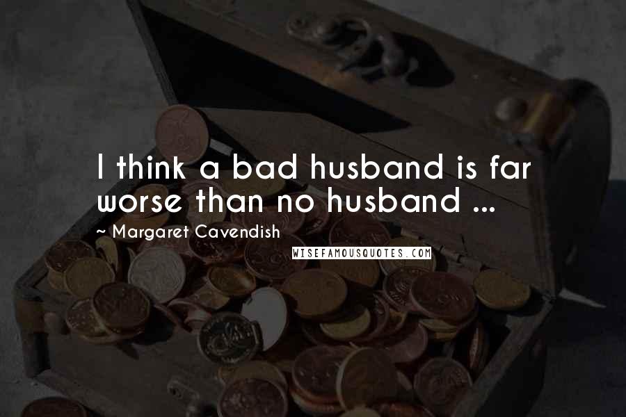 Margaret Cavendish Quotes: I think a bad husband is far worse than no husband ...