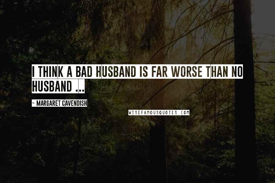 Margaret Cavendish Quotes: I think a bad husband is far worse than no husband ...