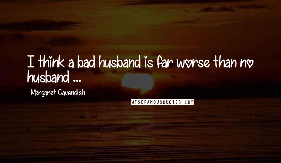 Margaret Cavendish Quotes: I think a bad husband is far worse than no husband ...