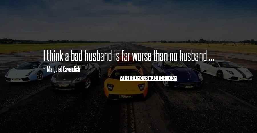 Margaret Cavendish Quotes: I think a bad husband is far worse than no husband ...