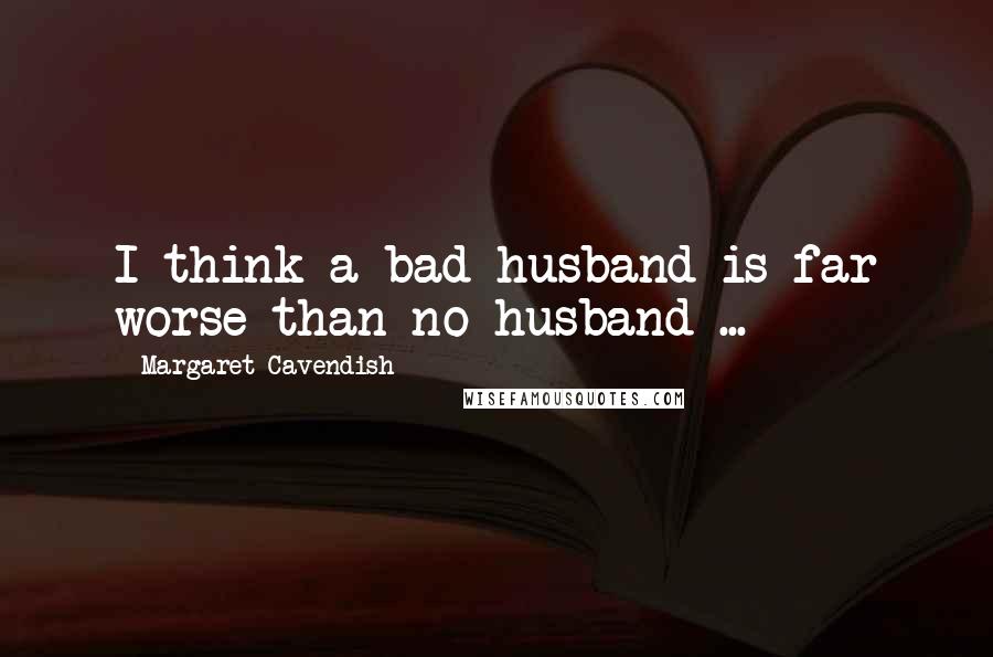 Margaret Cavendish Quotes: I think a bad husband is far worse than no husband ...