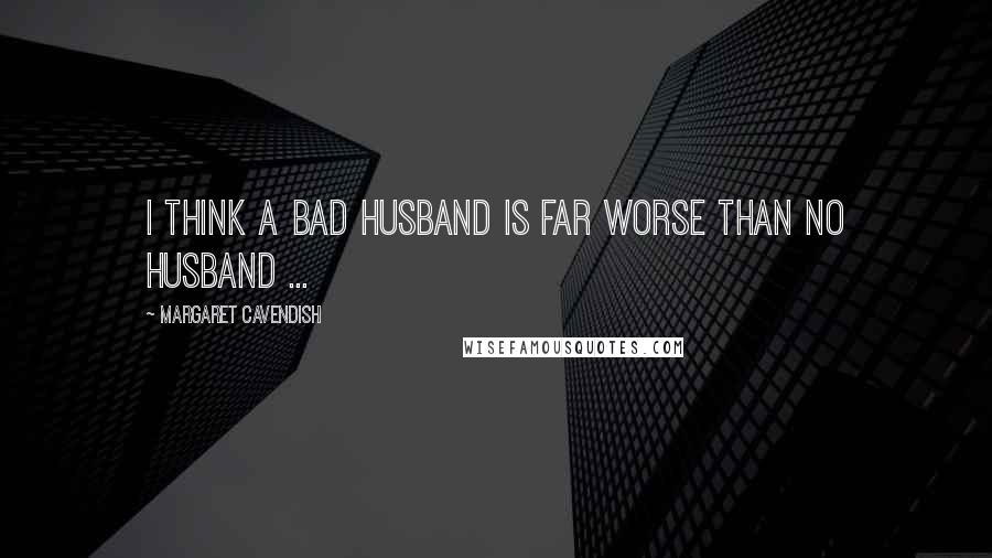 Margaret Cavendish Quotes: I think a bad husband is far worse than no husband ...