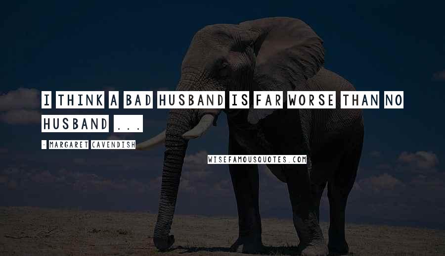 Margaret Cavendish Quotes: I think a bad husband is far worse than no husband ...