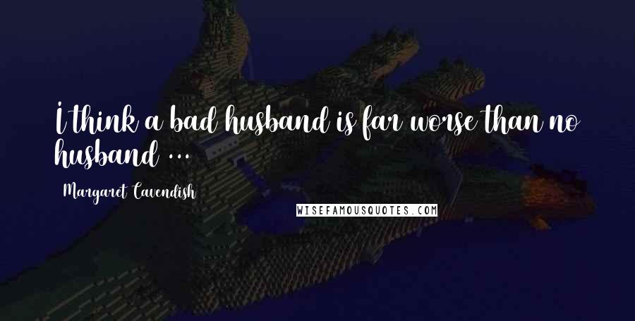 Margaret Cavendish Quotes: I think a bad husband is far worse than no husband ...