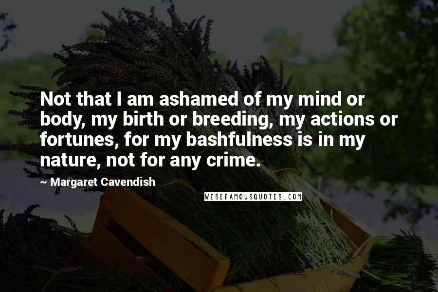 Margaret Cavendish Quotes: Not that I am ashamed of my mind or body, my birth or breeding, my actions or fortunes, for my bashfulness is in my nature, not for any crime.