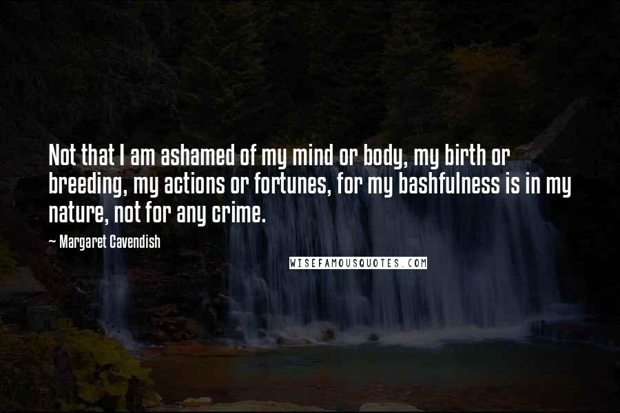 Margaret Cavendish Quotes: Not that I am ashamed of my mind or body, my birth or breeding, my actions or fortunes, for my bashfulness is in my nature, not for any crime.