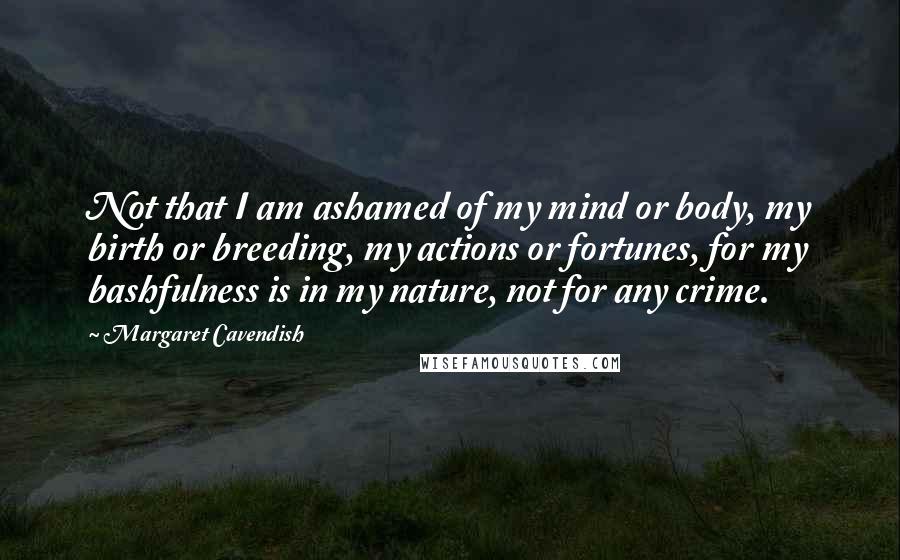 Margaret Cavendish Quotes: Not that I am ashamed of my mind or body, my birth or breeding, my actions or fortunes, for my bashfulness is in my nature, not for any crime.