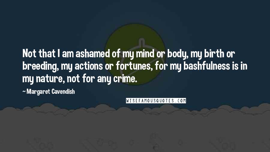 Margaret Cavendish Quotes: Not that I am ashamed of my mind or body, my birth or breeding, my actions or fortunes, for my bashfulness is in my nature, not for any crime.