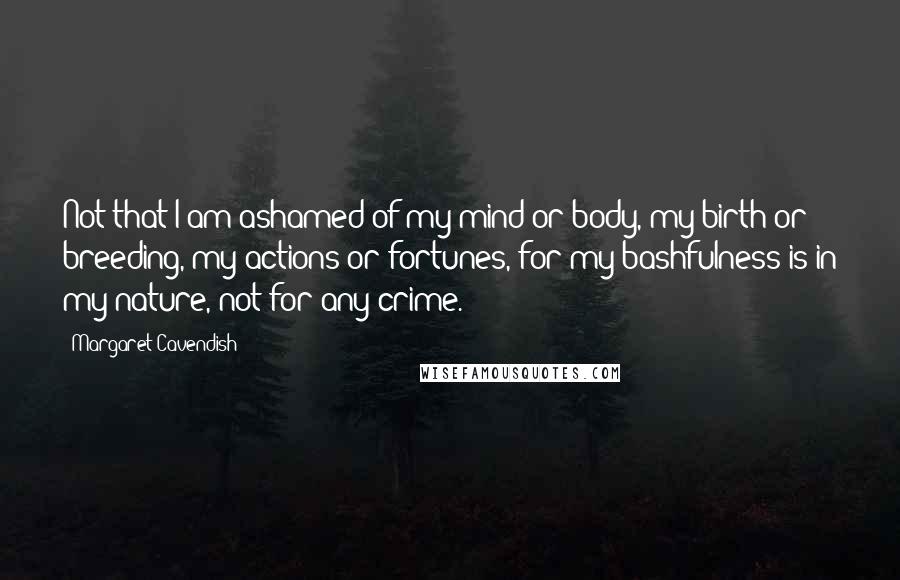 Margaret Cavendish Quotes: Not that I am ashamed of my mind or body, my birth or breeding, my actions or fortunes, for my bashfulness is in my nature, not for any crime.