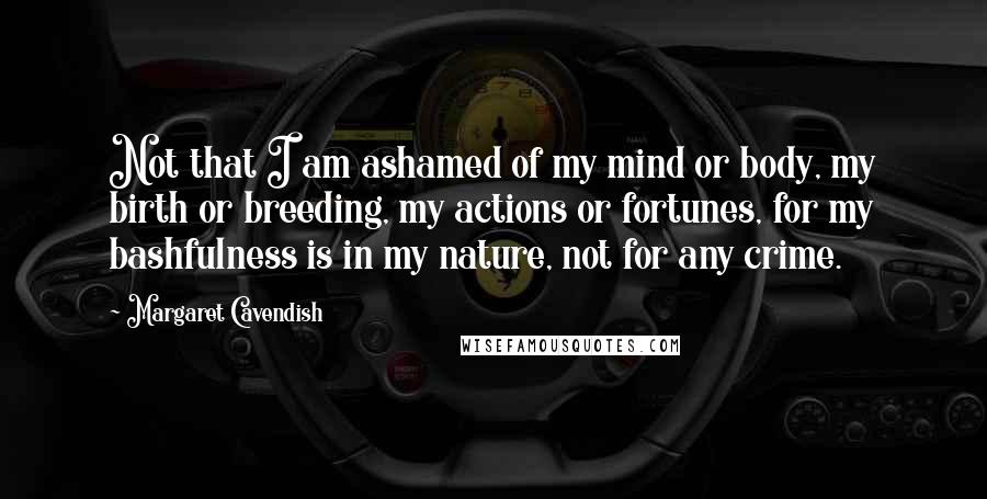 Margaret Cavendish Quotes: Not that I am ashamed of my mind or body, my birth or breeding, my actions or fortunes, for my bashfulness is in my nature, not for any crime.