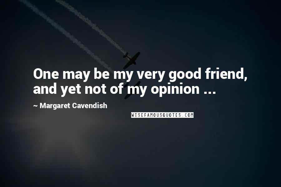 Margaret Cavendish Quotes: One may be my very good friend, and yet not of my opinion ...