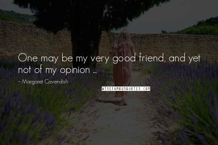 Margaret Cavendish Quotes: One may be my very good friend, and yet not of my opinion ...