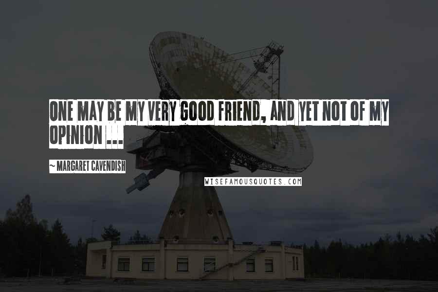 Margaret Cavendish Quotes: One may be my very good friend, and yet not of my opinion ...
