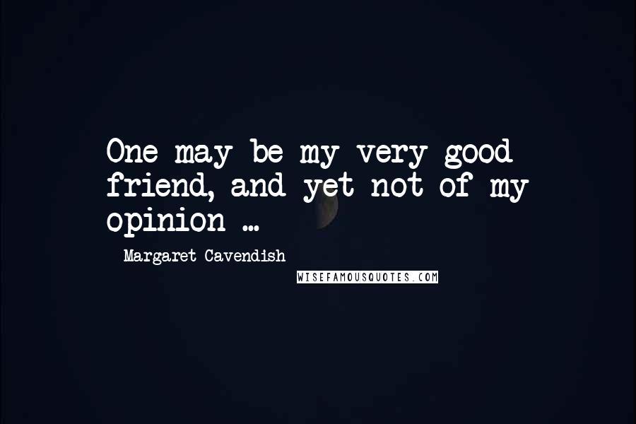 Margaret Cavendish Quotes: One may be my very good friend, and yet not of my opinion ...