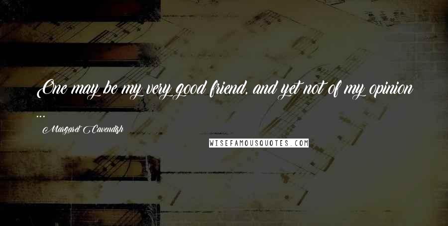 Margaret Cavendish Quotes: One may be my very good friend, and yet not of my opinion ...
