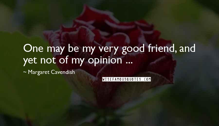 Margaret Cavendish Quotes: One may be my very good friend, and yet not of my opinion ...