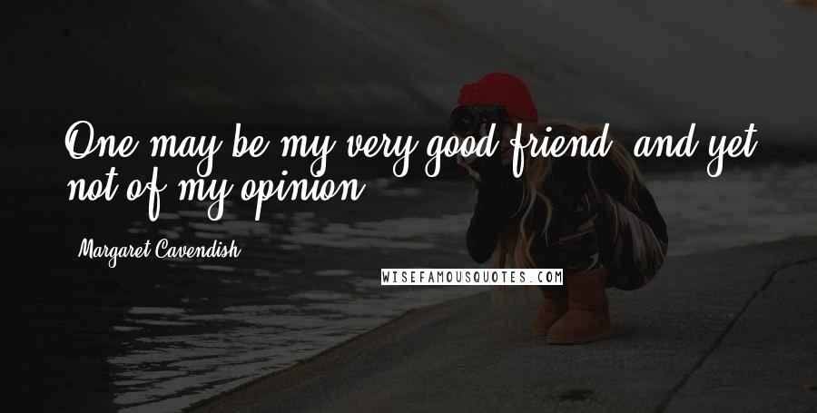 Margaret Cavendish Quotes: One may be my very good friend, and yet not of my opinion ...