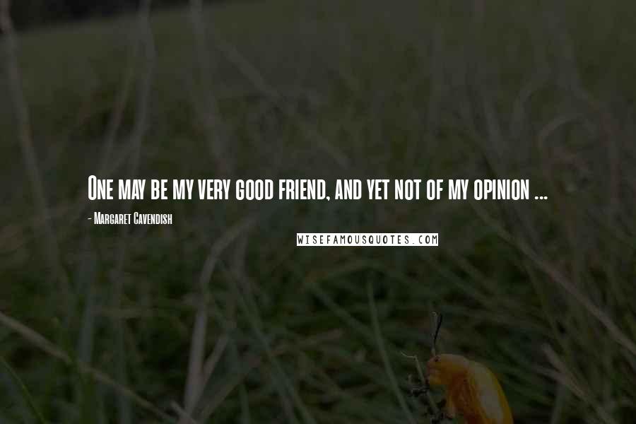 Margaret Cavendish Quotes: One may be my very good friend, and yet not of my opinion ...
