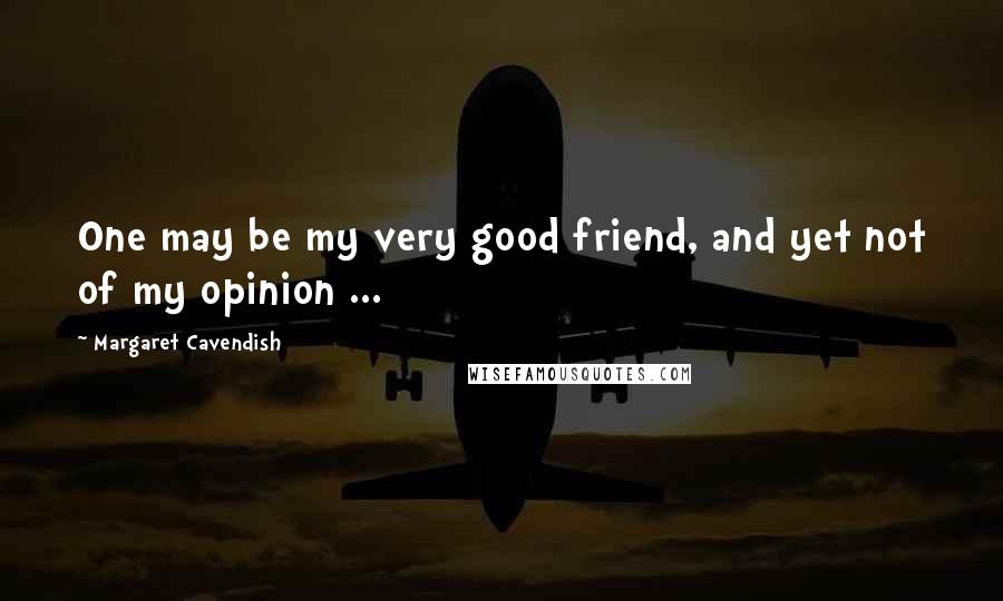 Margaret Cavendish Quotes: One may be my very good friend, and yet not of my opinion ...