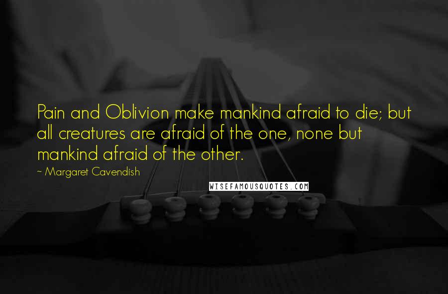 Margaret Cavendish Quotes: Pain and Oblivion make mankind afraid to die; but all creatures are afraid of the one, none but mankind afraid of the other.