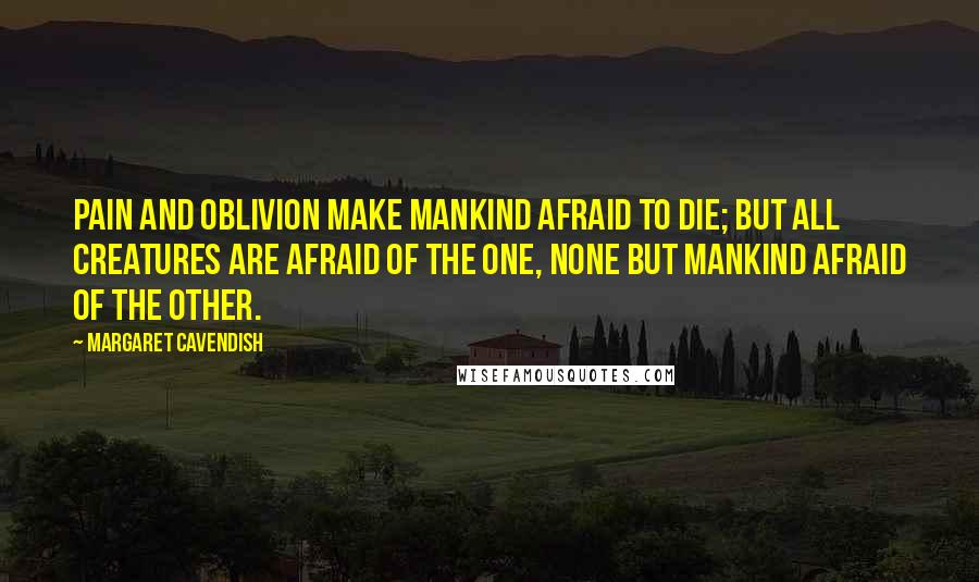 Margaret Cavendish Quotes: Pain and Oblivion make mankind afraid to die; but all creatures are afraid of the one, none but mankind afraid of the other.