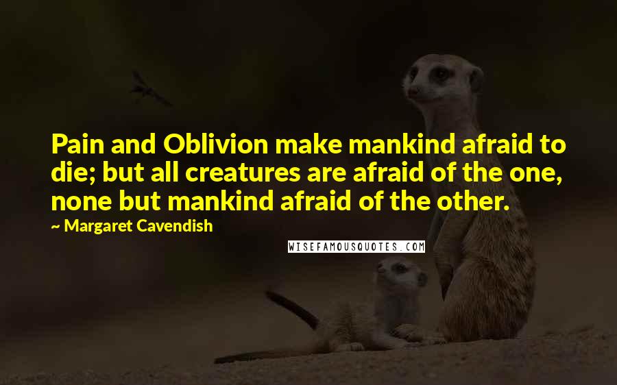 Margaret Cavendish Quotes: Pain and Oblivion make mankind afraid to die; but all creatures are afraid of the one, none but mankind afraid of the other.