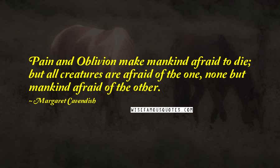 Margaret Cavendish Quotes: Pain and Oblivion make mankind afraid to die; but all creatures are afraid of the one, none but mankind afraid of the other.