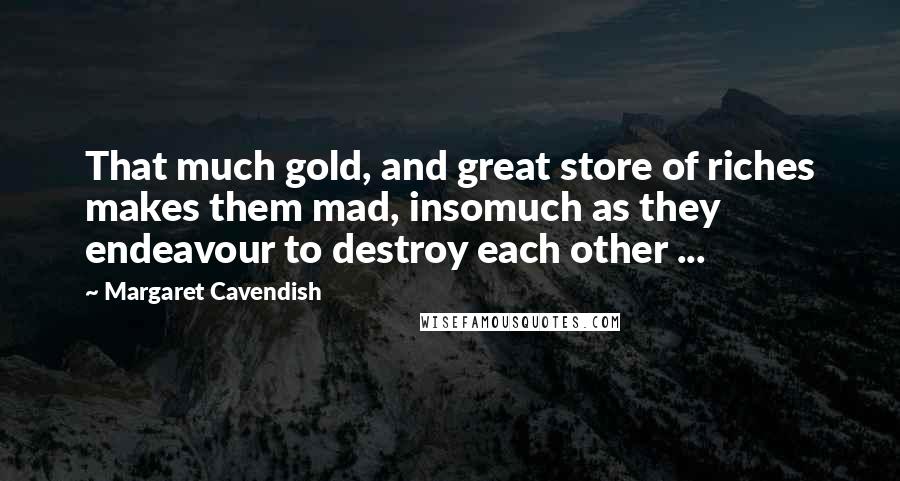 Margaret Cavendish Quotes: That much gold, and great store of riches makes them mad, insomuch as they endeavour to destroy each other ...