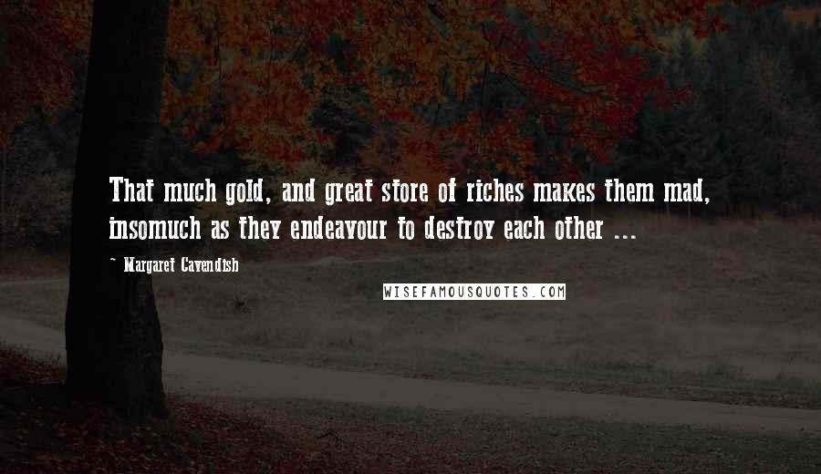 Margaret Cavendish Quotes: That much gold, and great store of riches makes them mad, insomuch as they endeavour to destroy each other ...