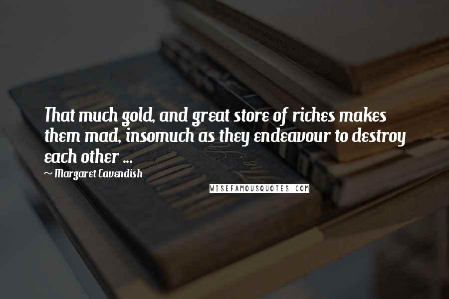 Margaret Cavendish Quotes: That much gold, and great store of riches makes them mad, insomuch as they endeavour to destroy each other ...