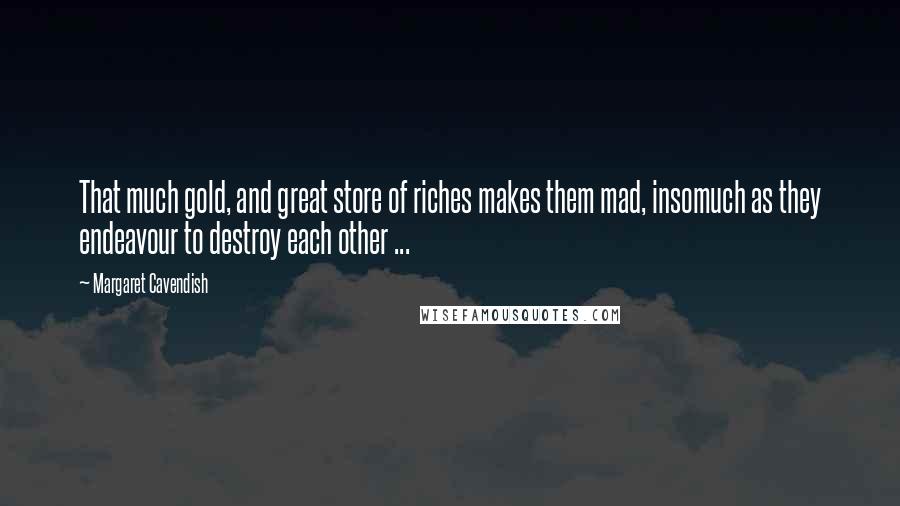 Margaret Cavendish Quotes: That much gold, and great store of riches makes them mad, insomuch as they endeavour to destroy each other ...