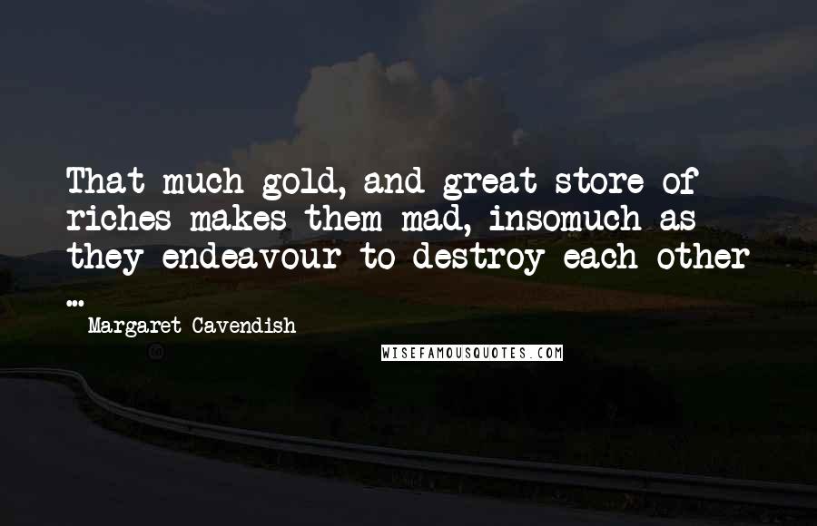 Margaret Cavendish Quotes: That much gold, and great store of riches makes them mad, insomuch as they endeavour to destroy each other ...